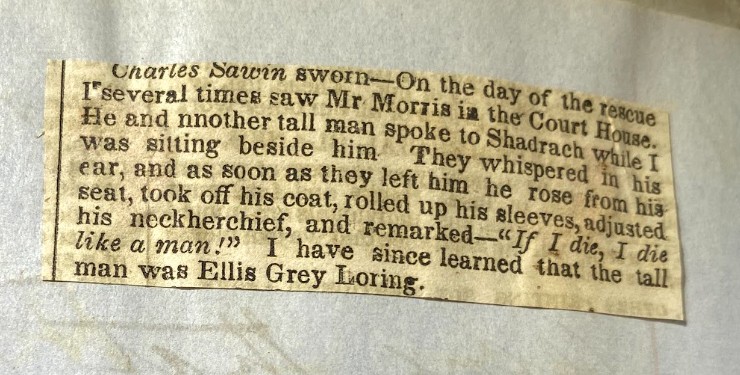 Charles Sawin sworn - On the day of the rescue I several times saw Mr. Morris in the Courte House. He and nnother tall man spoke to Shadrach while I was sitting beside him. They whispered in his ear, and as soon as they left him he rose from his seat, took off his coat, rolled up his sleeves, adjusted his neckherchief, and remarked - "If I die, I die like a man!" I have since learned that the tall man was Ellis Grey Loring.